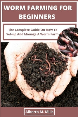 Worm Farming For Beginners: The Complete Guide On How To Set-up And Manage A Worm Farm. by Mills, Alberto M.