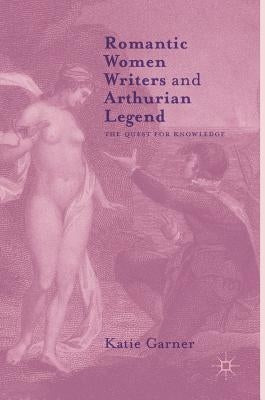 Romantic Women Writers and Arthurian Legend: The Quest for Knowledge by Garner, Katie