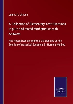 A Collection of Elementary Test Questions in pure and mixed Mathematics with Answers: And Appendices on synthetic Division and on the Solution of nume by Christie, James R.