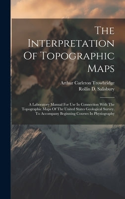 The Interpretation Of Topographic Maps: A Laboratory Manual For Use In Connection With The Topographic Maps Of The United States Geological Survey. To by Salisbury, Rollin D.