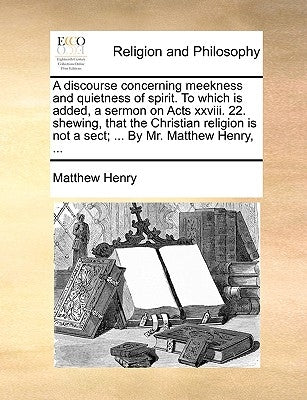 A Discourse Concerning Meekness and Quietness of Spirit. to Which Is Added, a Sermon on Acts XXVIII. 22. Shewing, That the Christian Religion Is Not a by Henry, Matthew