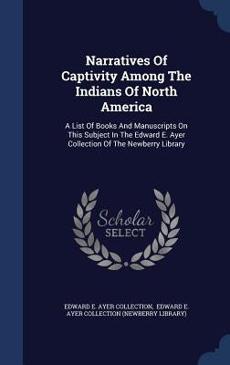 Narratives Of Captivity Among The Indians Of North America: A List Of Books And Manuscripts On This Subject In The Edward E. Ayer Collection Of The Ne by Edward E Ayer Collection