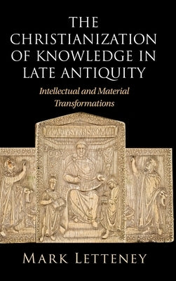 The Christianization of Knowledge in Late Antiquity: Intellectual and Material Transformations by Letteney, Mark