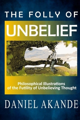The Folly of Unbelief: Philosophical Illustrations of the Futility of Unbelieving Thought by Akande, Daniel