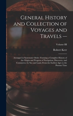 General History and Collection of Voyages and Travels --: Arranged in Systematic Order: Forming a Complete History of the Origin and Progress of Navig by Kerr, Robert