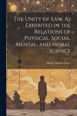 The Unity of Law, As Exhibited in the Relations of Physical, Social, Mental, and Moral Science by Carey, Henry Charles