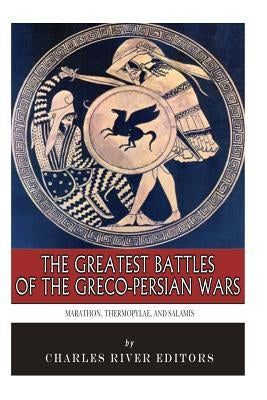 The Greatest Battles of the Greco-Persian Wars: Marathon, Thermopylae, and Salamis by Charles River