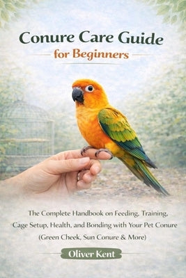 Conure Care Guide for Beginners: The Complete Handbook on Feeding, Training, Cage Setup, Health, and Bonding with Your Pet Conure (Green Cheek, Sun Co by Kent, Oliver
