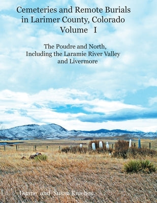 Cemeteries and Remote Burials in Larimer County, Colorado, Volume I: The Poudre and North, Including the Laramie River Valley and Livermore by Kniebes, Duane V.