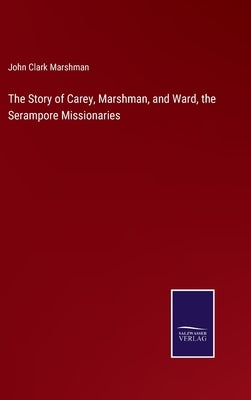 The Story of Carey, Marshman, and Ward, the Serampore Missionaries by Marshman, John Clark