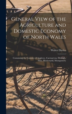 General View of the Agriculture and Domestic Economy of North Wales: Containing the Counties of Anglesey, Caernarvon, Denbigh, Flint, Meirionydd, Mont by Davies, Walter