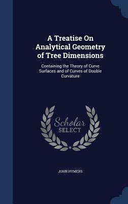 A Treatise On Analytical Geometry of Tree Dimensions: Containing the Theory of Curve Surfaces and of Curves of Double Curvature by Hymers, John