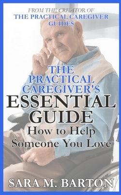 The Practical Caregiver's Essential Guide: How to Help Someone You Love by Barton, Sara M.