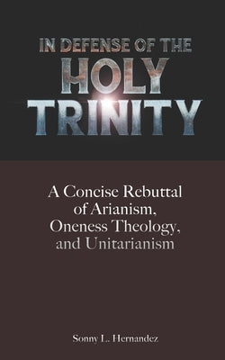 In Defense of The Holy Trinity: A Concise Rebuttal of Arianism, Oneness Theology, and Unitarianism by Hernandez, Sonny L.