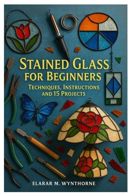 Stained Glass For Beginners: Techniques, Instructions And 15 Projects: Master The Art Of Stained Glass: A Complete Beginner's Guide To Cutting, Foilin by Wynthorne, Elarar M.