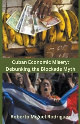 Cuban Economic Misery: Debunking the Blockade Myth by Rodriguez, Roberto Miguel
