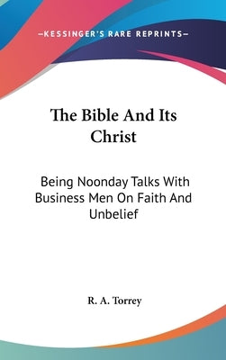 The Bible And Its Christ: Being Noonday Talks With Business Men On Faith And Unbelief by Torrey, R. a.
