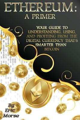 Ethereum: A Primer: Your Guide to Understanding, Using, And Profiting from the Digital Currency That's Smarter Than Bitcoin by Morse, Eric