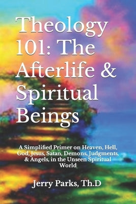 Theology 101: The Afterlife & Spiritual Beings: A Simplified Primer on Heaven, Hell, God, Jesus, Satan, Demons, Judgments, & Angels by Parks Th D., Jerry L.