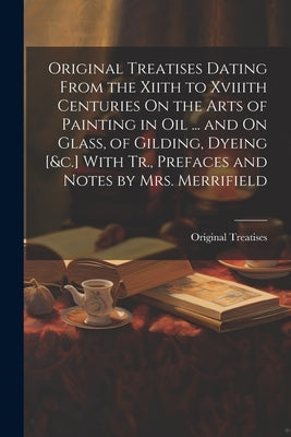 Original Treatises Dating From the Xiith to Xviiith Centuries On the Arts of Painting in Oil ... and On Glass, of Gilding, Dyeing [&c.] With Tr., Pref by Treatises, Original