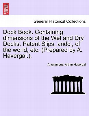 Dock Book. Containing Dimensions of the Wet and Dry Docks, Patent Slips, Andc., of the World, Etc. (Prepared by A. Havergal.). by Anonymous
