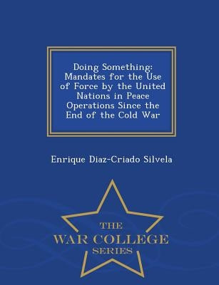 Doing Something: Mandates for the Use of Force by the United Nations in Peace Operations Since the End of the Cold War - War College Series by Silvela, Enrique Diaz-Criado