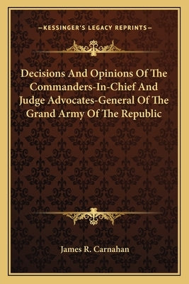 Decisions And Opinions Of The Commanders-In-Chief And Judge Advocates-General Of The Grand Army Of The Republic by Carnahan, James R.