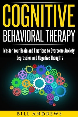 Cognitive Behavioral Therapy: Master Your Brain and Emotions to Overcome Anxiety, Depression and Negative Thoughts by Andrews, Bill