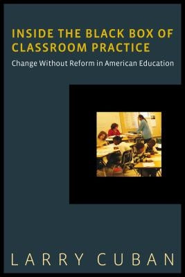 Inside the Black Box of Classroom Practice: Change Without Reform in American Education by Cuban, Larry