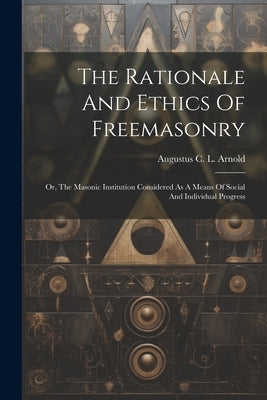The Rationale And Ethics Of Freemasonry: Or, The Masonic Institution Considered As A Means Of Social And Individual Progress by Augustus C L Arnold