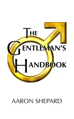 The Gentleman's Handbook: A Guide to Exemplary Behavior, or Rules of Life and Love for Men Who Care by Shepard, Aaron