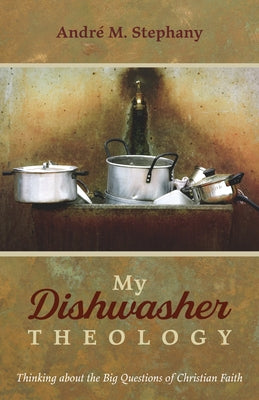 My Dishwasher Theology: Thinking about the Big Questions of Christian Faith by Stephany, André M.