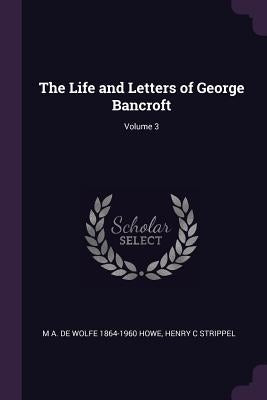 The Life and Letters of George Bancroft; Volume 3 by Howe, M. a. De Wolfe 1864-1960