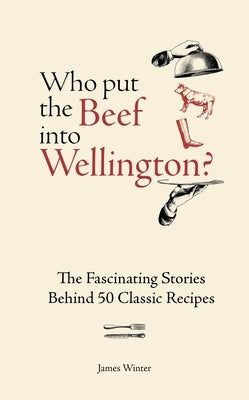 Who Put the Beef Into Wellington?: The Fascinating Stories Behind 50 Classic Recipes by Winter, James