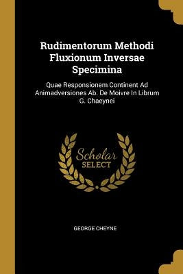 Rudimentorum Methodi Fluxionum Inversae Specimina: Quae Responsionem Continent Ad Animadversiones Ab. De Moivre In Librum G. Chaeynei by Cheyne, George