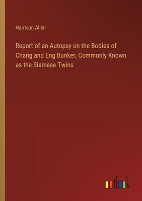 Report of an Autopsy on the Bodies of Chang and Eng Bunker, Commonly Known as the Siamese Twins by Allen, Harrison