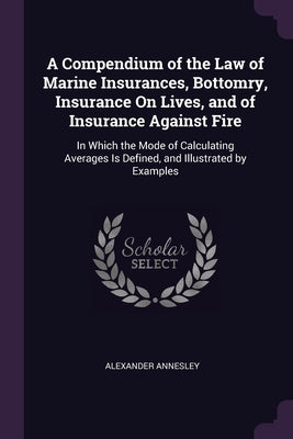 A Compendium of the Law of Marine Insurances, Bottomry, Insurance On Lives, and of Insurance Against Fire: In Which the Mode of Calculating Averages I by Annesley, Alexander