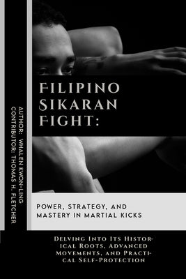 Filipino Sikaran Fight: Power, Strategy, and Mastery in Martial Kicks: Delving Into Its Historical Roots, Advanced Movements, and Practical Se by Fletcher, Thomas H.
