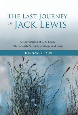 The Last Journey of Jack Lewis: A Conversation of C. S. Lewis with Friedrich Nietzsche and Sigmund Freud by Kang, Chang-Wuk