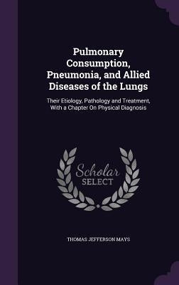 Pulmonary Consumption, Pneumonia, and Allied Diseases of the Lungs: Their Etiology, Pathology and Treatment, With a Chapter On Physical Diagnosis by Mays, Thomas Jefferson