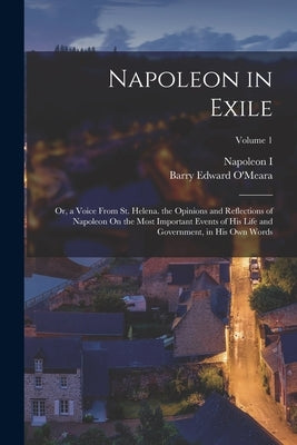 Napoleon in Exile: Or, a Voice From St. Helena. the Opinions and Reflections of Napoleon On the Most Important Events of His Life and Gov by O'Meara, Barry Edward