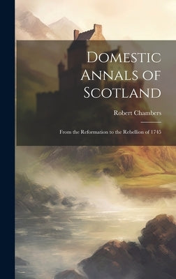 Domestic Annals of Scotland: From the Reformation to the Rebellion of 1745 by Chambers, Robert
