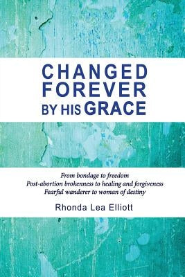 Changed Forever by His Grace: From Bondage to Freedom; Post-Abortion Brokenness to Healing and Forgiveness; Fearful Wanderer to Woman of Destiny by Elliott, Rhonda Lea