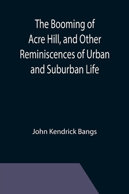 The Booming of Acre Hill, and Other Reminiscences of Urban and Suburban Life by Kendrick Bangs, John
