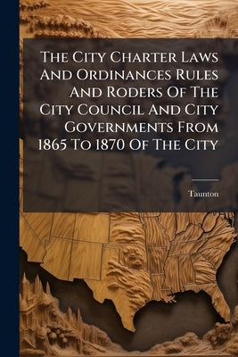 The City Charter Laws And Ordinances Rules And Roders Of The City Council And City Governments From 1865 To 1870 Of The City by (Mass )., Taunton
