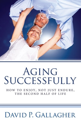 Aging Successfully: How to Enjoy, Not Just Endure, the Second Half of Life by Gallagher, David P.