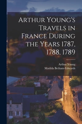 Arthur Young's Travels in France During the Years 1787, 1788, 1789 by Young, Arthur