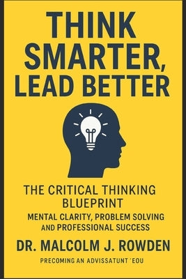 Think Smarter, Lead Better: The Critical Thinking Blueprint for Mental Clarity, Problem Solving, and Professional Success by Rowden, Malcolm J.