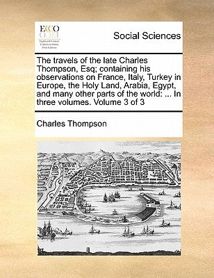 The travels of the late Charles Thompson, Esq; containing his observations on France, Italy, Turkey in Europe, the Holy Land, Arabia, Egypt, and many by Thompson, Charles