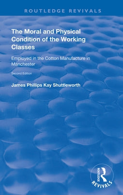 The Moral and Physical Condition of the Working Classes Employed in the Cotton Manufacture of Manchester by Shuttleworth, James Philips Kay